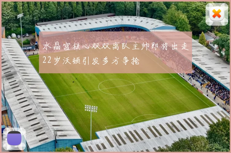 水晶宫核心双双离队主帅即将出走22岁沃顿引发多方争抢