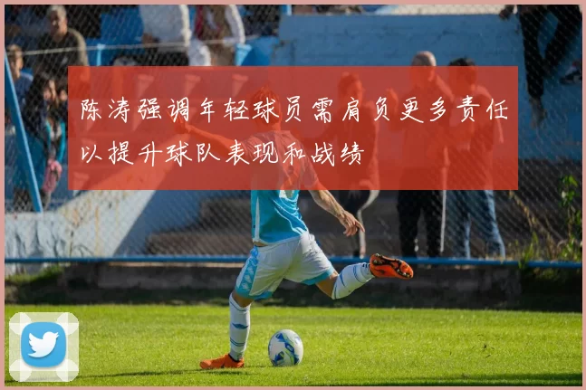 陈涛强调年轻球员需肩负更多责任以提升球队表现和战绩