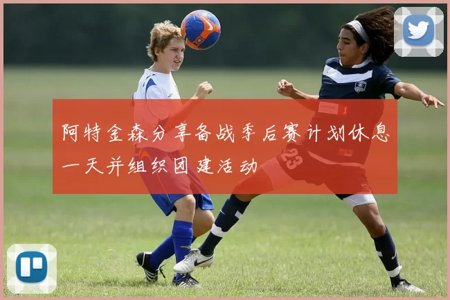 阿特金森分享备战季后赛计划休息一天并组织团建活动