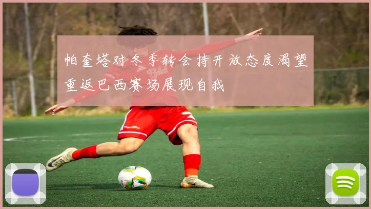 帕奎塔对冬季转会持开放态度渴望重返巴西赛场展现自我