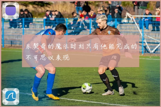 东契奇的魔法时刻只有他能完成的不可思议表现