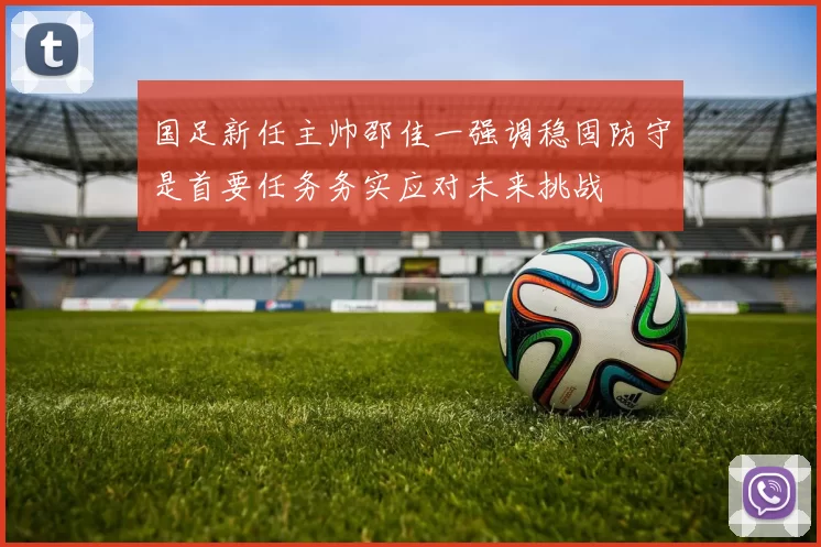 国足新任主帅邵佳一强调稳固防守是首要任务务实应对未来挑战
