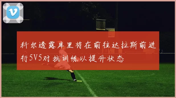 科尔透露库里将在前往达拉斯前进行5V5对抗训练以提升状态
