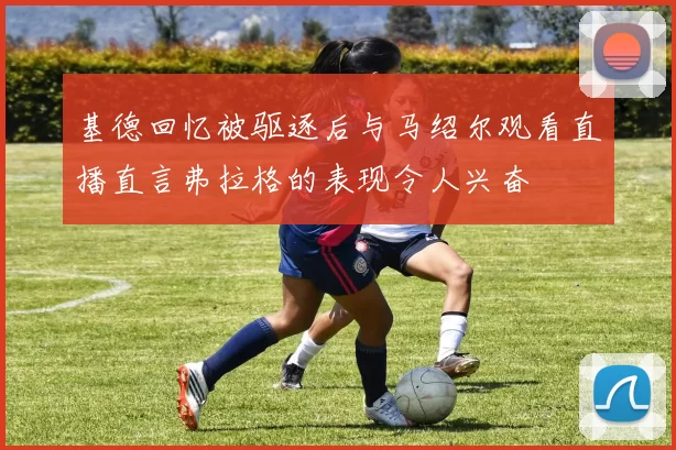 基德回忆被驱逐后与马绍尔观看直播直言弗拉格的表现令人兴奋