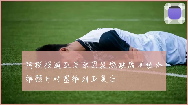 阿斯报道亚马尔因发烧缺席训练加维预计对塞维利亚复出