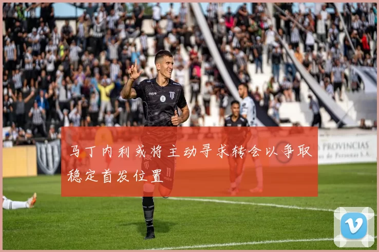 马丁内利或将主动寻求转会以争取稳定首发位置
