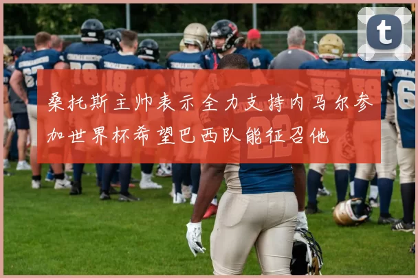 桑托斯主帅表示全力支持内马尔参加世界杯希望巴西队能征召他