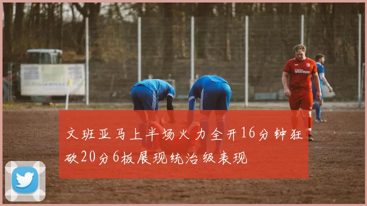 文班亚马上半场火力全开16分钟狂砍20分6板展现统治级表现