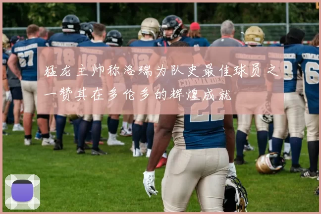 猛龙主帅称洛瑞为队史最佳球员之一赞其在多伦多的辉煌成就