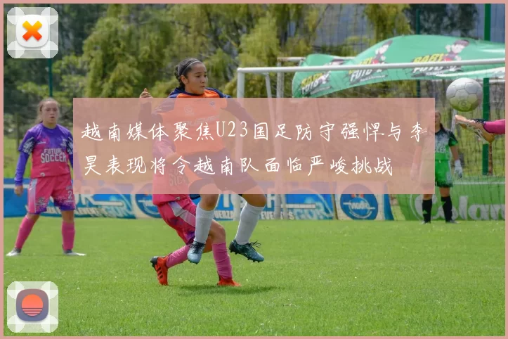 越南媒体聚焦U23国足防守强悍与李昊表现将令越南队面临严峻挑战