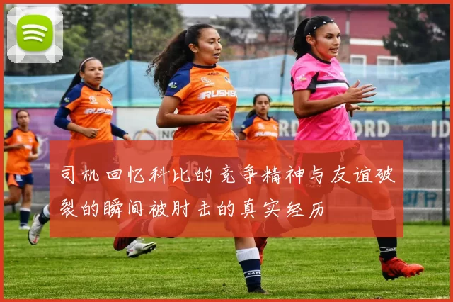 司机回忆科比的竞争精神与友谊破裂的瞬间被肘击的真实经历