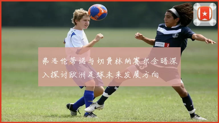 弗洛伦蒂诺与切费林纳赛尔会晤深入探讨欧洲足球未来发展方向