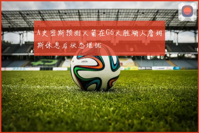 A史密斯预测火箭在G6大胜湖人詹姆斯休息后状态堪忧